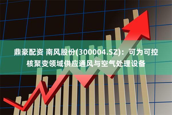 鼎豪配资 南风股份(300004.SZ)：可为可控核聚变领域供应通风与空气处理设备