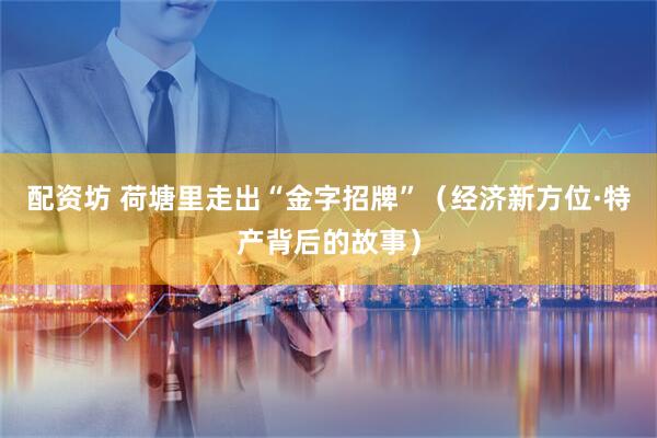 配资坊 荷塘里走出“金字招牌”（经济新方位·特产背后的故事）