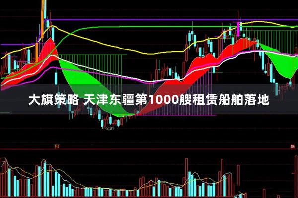 大旗策略 天津东疆第1000艘租赁船舶落地