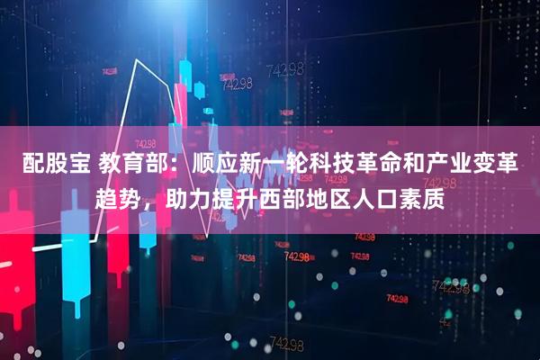 配股宝 教育部：顺应新一轮科技革命和产业变革趋势，助力提升西部地区人口素质