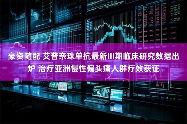 豪资随配 艾普奈珠单抗最新III期临床研究数据出炉 治疗亚洲慢性偏头痛人群疗效获证