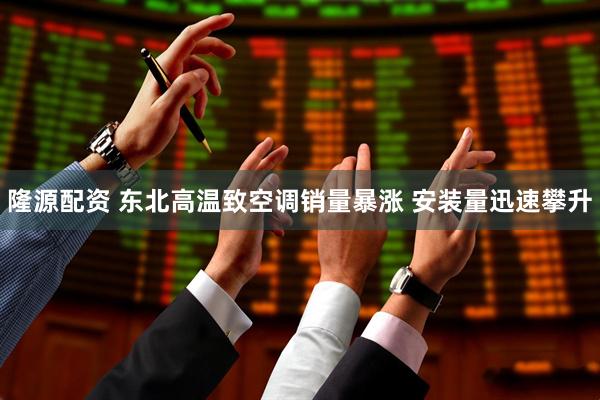 隆源配资 东北高温致空调销量暴涨 安装量迅速攀升
