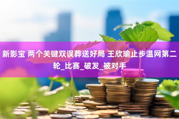 新影宝 两个关键双误葬送好局 王欣瑜止步温网第二轮_比赛_破发_被对手