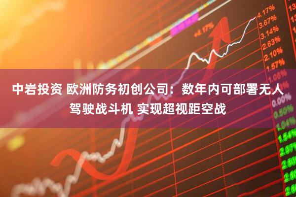 中岩投资 欧洲防务初创公司：数年内可部署无人驾驶战斗机 实现超视距空战