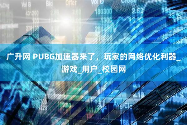广升网 PUBG加速器来了，玩家的网络优化利器_游戏_用户_校园网