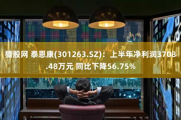 猎股网 泰恩康(301263.SZ)：上半年净利润3708.48万元 同比下降56.75%