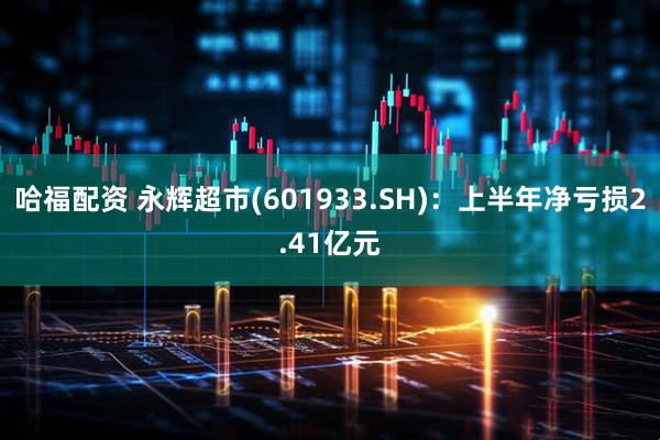哈福配资 永辉超市(601933.SH)：上半年净亏损2.41亿元
