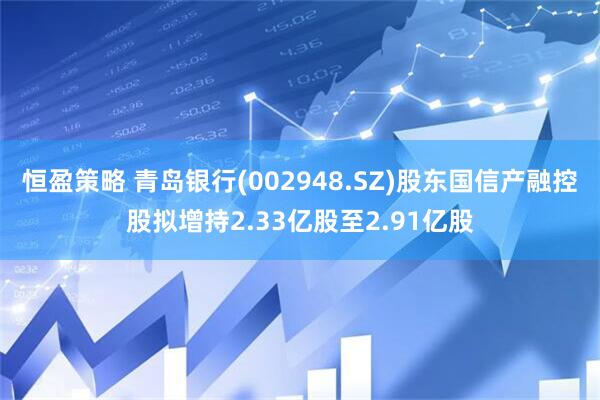 恒盈策略 青岛银行(002948.SZ)股东国信产融控股拟增持2.33亿股至2.91亿股