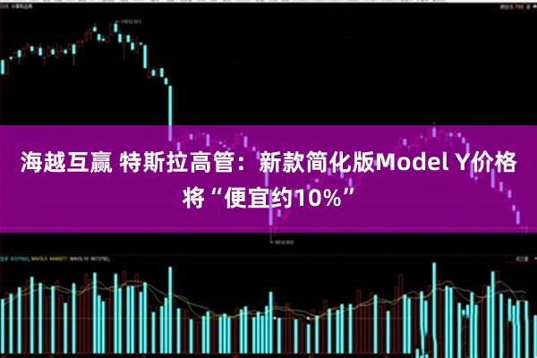 海越互赢 特斯拉高管：新款简化版Model Y价格将“便宜约10%”